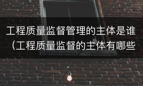 工程质量监督管理的主体是谁（工程质量监督的主体有哪些）