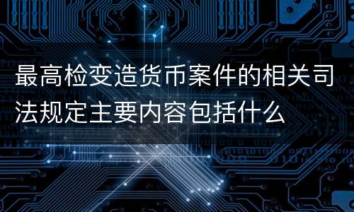 最高检变造货币案件的相关司法规定主要内容包括什么