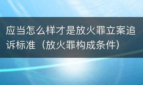 应当怎么样才是放火罪立案追诉标准（放火罪构成条件）