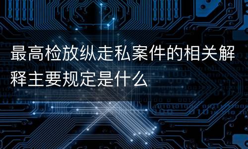 最高检放纵走私案件的相关解释主要规定是什么