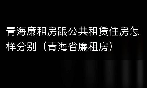 青海廉租房跟公共租赁住房怎样分别（青海省廉租房）