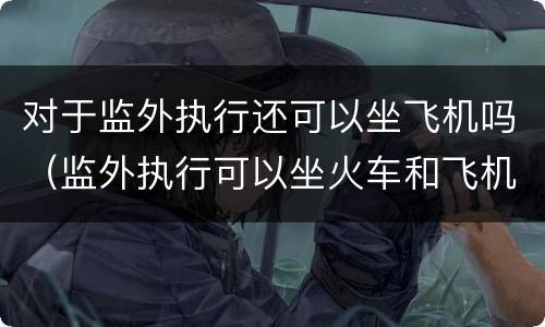 对于监外执行还可以坐飞机吗（监外执行可以坐火车和飞机吗）