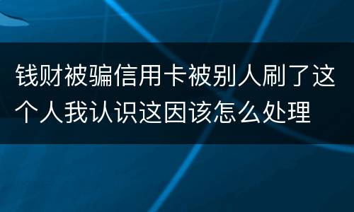 钱财被骗信用卡被别人刷了这个人我认识这因该怎么处理