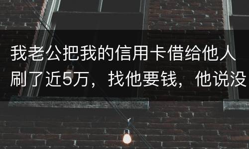 我老公把我的信用卡借给他人刷了近5万，找他要钱，他说没钱，还不了，该要怎样办。