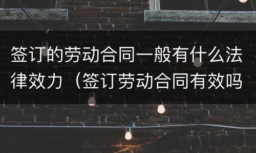 签订的劳动合同一般有什么法律效力（签订劳动合同有效吗）