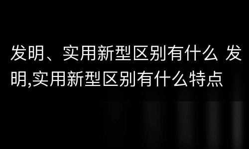 发明、实用新型区别有什么 发明,实用新型区别有什么特点