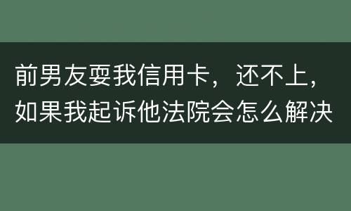 前男友耍我信用卡，还不上，如果我起诉他法院会怎么解决