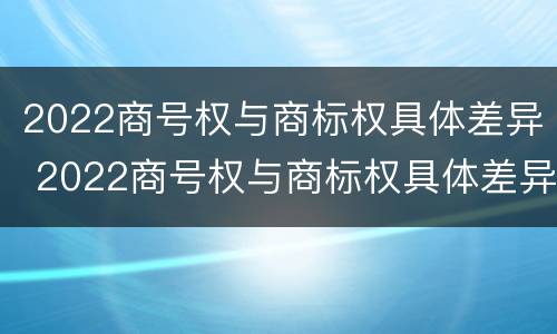 2022商号权与商标权具体差异 2022商号权与商标权具体差异是什么