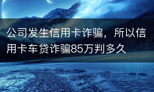 公司发生信用卡诈骗，所以信用卡车贷诈骗85万判多久