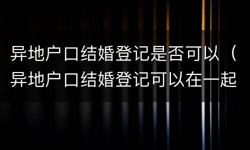 异地户口结婚登记是否可以（异地户口结婚登记可以在一起青岛办理么）