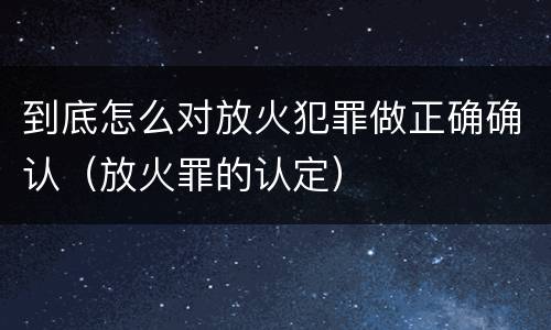 到底怎么对放火犯罪做正确确认（放火罪的认定）