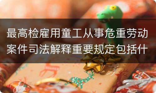 最高检雇用童工从事危重劳动案件司法解释重要规定包括什么