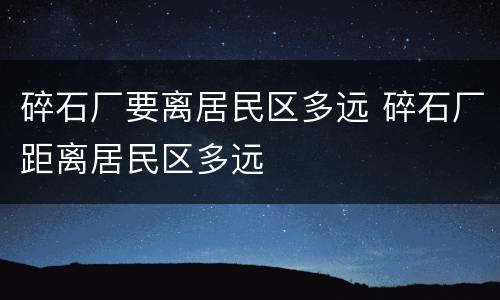 碎石厂要离居民区多远 碎石厂距离居民区多远