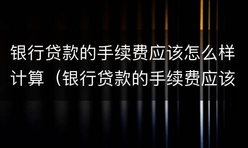 银行贷款的手续费应该怎么样计算（银行贷款的手续费应该怎么样计算呢）