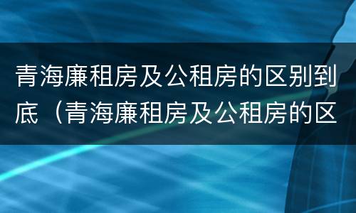 青海廉租房及公租房的区别到底（青海廉租房及公租房的区别到底在哪里）