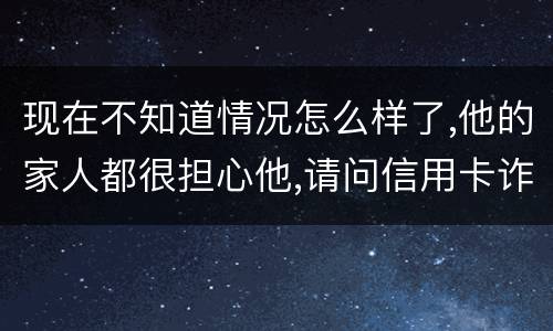 现在不知道情况怎么样了,他的家人都很担心他,请问信用卡诈骗罪的量刑标准是什么