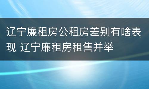 辽宁廉租房公租房差别有啥表现 辽宁廉租房租售并举