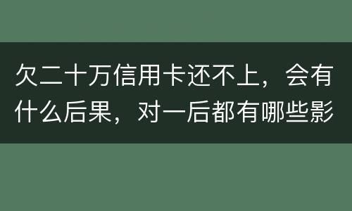 欠二十万信用卡还不上，会有什么后果，对一后都有哪些影响