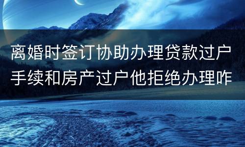 离婚时签订协助办理贷款过户手续和房产过户他拒绝办理咋办