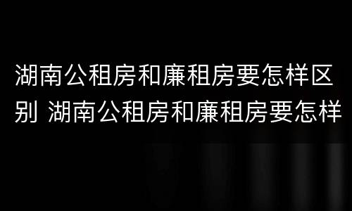 湖南公租房和廉租房要怎样区别 湖南公租房和廉租房要怎样区别呢