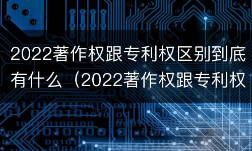 2022著作权跟专利权区别到底有什么（2022著作权跟专利权区别到底有什么关系）