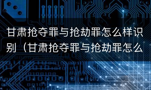 甘肃抢夺罪与抢劫罪怎么样识别（甘肃抢夺罪与抢劫罪怎么样识别的）