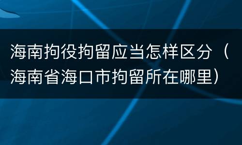 海南拘役拘留应当怎样区分（海南省海口市拘留所在哪里）