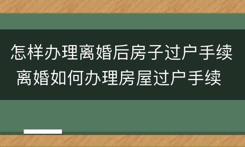 怎样办理离婚后房子过户手续 离婚如何办理房屋过户手续