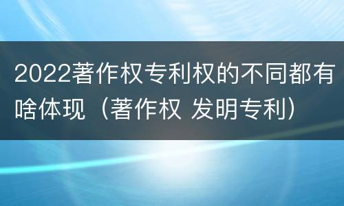 2022著作权专利权的不同都有啥体现（著作权 发明专利）