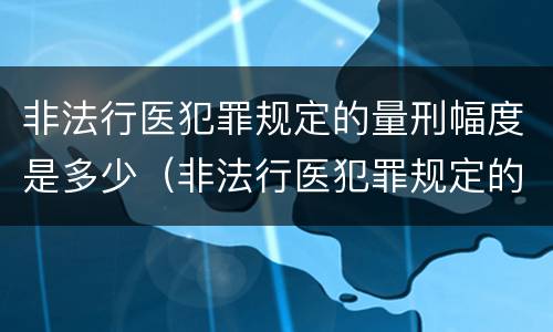 非法行医犯罪规定的量刑幅度是多少（非法行医犯罪规定的量刑幅度是多少呢）