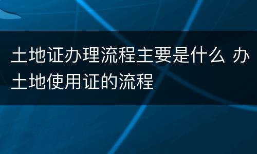 土地证办理流程主要是什么 办土地使用证的流程