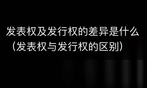 发表权及发行权的差异是什么（发表权与发行权的区别）