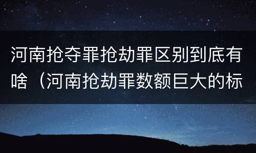 河南抢夺罪抢劫罪区别到底有啥（河南抢劫罪数额巨大的标准）