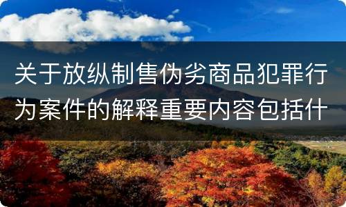 关于放纵制售伪劣商品犯罪行为案件的解释重要内容包括什么