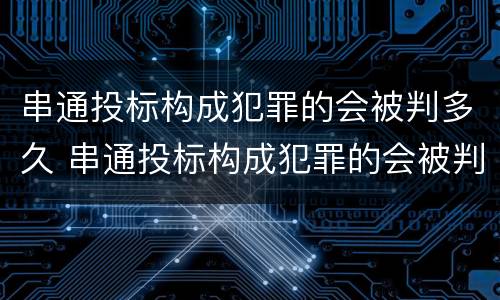 串通投标构成犯罪的会被判多久 串通投标构成犯罪的会被判多久呢