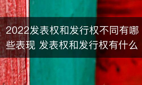 2022发表权和发行权不同有哪些表现 发表权和发行权有什么区别