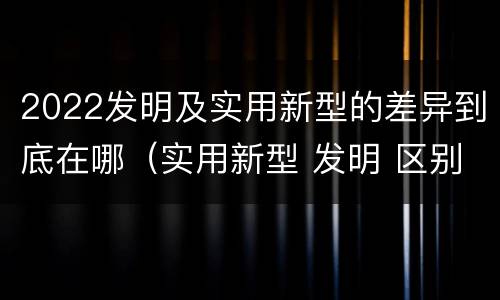 2022发明及实用新型的差异到底在哪（实用新型 发明 区别）