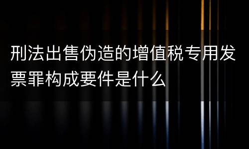 刑法出售伪造的增值税专用发票罪构成要件是什么