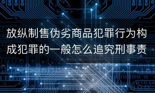 放纵制售伪劣商品犯罪行为构成犯罪的一般怎么追究刑事责任