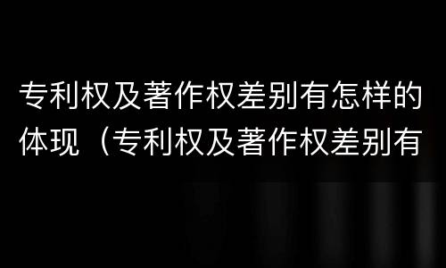 专利权及著作权差别有怎样的体现（专利权及著作权差别有怎样的体现和影响）