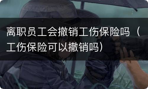 离职员工会撤销工伤保险吗（工伤保险可以撤销吗）