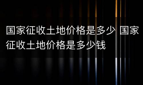 国家征收土地价格是多少 国家征收土地价格是多少钱