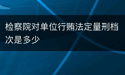 检察院对单位行贿法定量刑档次是多少