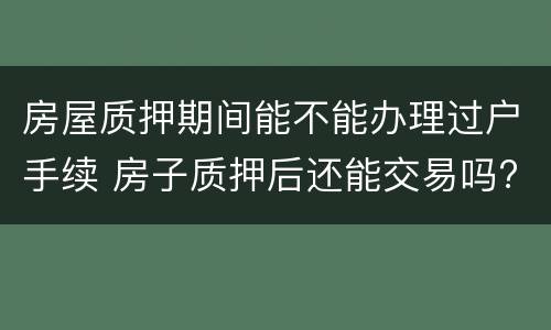 房屋质押期间能不能办理过户手续 房子质押后还能交易吗?