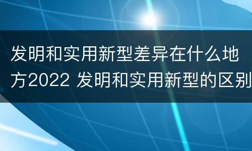 发明和实用新型差异在什么地方2022 发明和实用新型的区别和联系有什么