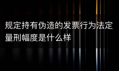 规定持有伪造的发票行为法定量刑幅度是什么样