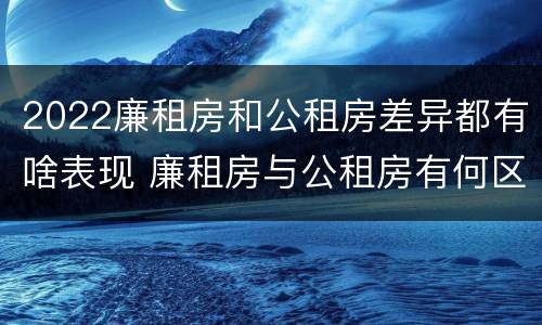 2022廉租房和公租房差异都有啥表现 廉租房与公租房有何区别