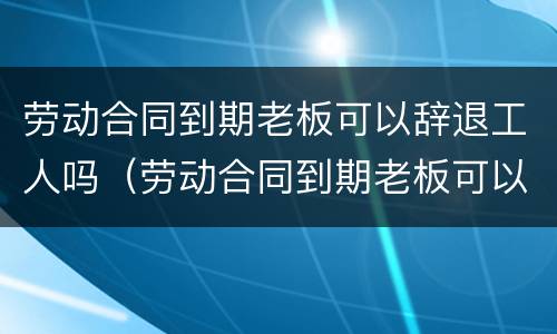 劳动合同到期老板可以辞退工人吗（劳动合同到期老板可以辞退工人吗合法吗）