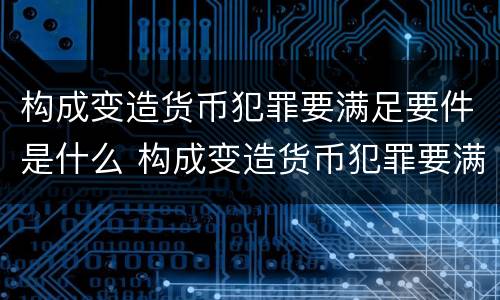 构成变造货币犯罪要满足要件是什么 构成变造货币犯罪要满足要件是什么条件