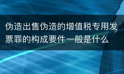 伪造出售伪造的增值税专用发票罪的构成要件一般是什么